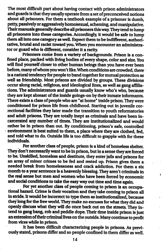 ‘The most difficult part about having contact with prison administrators and guardsis that they usually operate from a set of preconceived notions about all prisoners. For them a textbook example of a prisoner is dumb, petty, passively or aggressively Homosexual, scheming, and manipulative. ‘Theirmanuals generally describe all prisoners this way. They tend to lump all prisoners into these catégories. Accordingly, it would be safe to lump them allinto one category as well. Expect them to be indifferent, authori- tative, brutal and racist toward you. When you encounter an administra- tor or guard who is different, consider it rarity.  Prisoners come from a variety of backgrounds. Prison Is a con- fined place, packed with living bodies of every shape, color and size. You will find yourself closer to other human beings than you have ever been before, many ofwhom youwon’tlike. When conditions are crowded, there isanatiral tendency for people to band together for mutual protection as well as friendship. Most prisons are divided by groups. These divisions occur along racial, religious, and ideological lines, as well as gang afflia- tions. The administrators and guards usually know who’s who, because they are kept abreast of the inside goings-on by their inmate informants. There exists a class of people who are "at home" inside prison. They were conditioned for prison life from childhood. Starting out in juventle cor- rectional facilties they later made the transition to youth reformatories and adult prisons. They are totally inept as criminals and have been in- carcerated any number of times. They are institutionalized and would rather be in prison than out. By conditioning, prison’s safe, controlled  - environment is best suited to them, a place where they are clothed, fed, and told what to do. Outside life i too difficult to grapple with for these individuals.  . For another class of people, prison is a kind of homeless shelter. ‘They don’t necessarily want to be in prison, but ina sense they are forced to be. Unskilled, homeless and destitute, they enter jails and prisons for an array of minor crimes to be fed and rested up. Prison gives them a needed break from homelessness and crack addiction. For them a six month to a year sentence s a heavenly blessing They aren’t criminals in the real sense but men and women who have been forced by economic and social conditions to take the easy way out time and time again.  For yet another cliss of people coming to prison is an occupa- tional hazard. Crime is their vocation and they take coming to prison all n stride. It would be incorrect to type them as nstitutionalized, because theylong for the free world. They make no excuses for what they did and openly discuss what they will do once back out on the streets. They in- tend to gang bang, rob and peddle dope. Their time inside prison Is Just anextension of their criminallives on the outside. Many continue to profit from vices while in prison.  1t has been difficult characterizing people in prisons. As previ- ously stated, prisons differ and so people confined in the differ as well.  14 